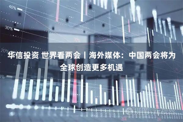 华信投资 世界看两会丨海外媒体：中国两会将为全球创造更多机遇