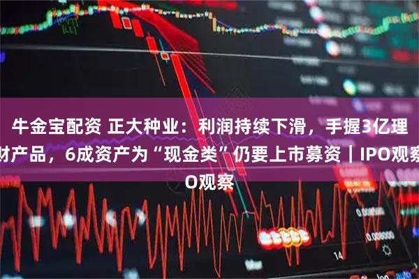牛金宝配资 正大种业：利润持续下滑，手握3亿理财产品，6成资产为“现金类”仍要上市募资｜IPO观察