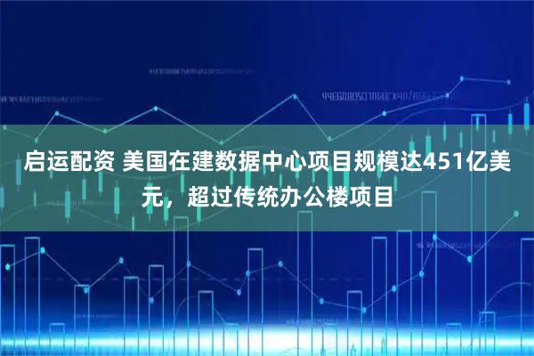 启运配资 美国在建数据中心项目规模达451亿美元，超过传统办公楼项目