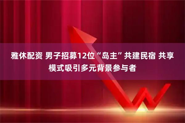 雅休配资 男子招募12位“岛主”共建民宿 共享模式吸引多元背景参与者