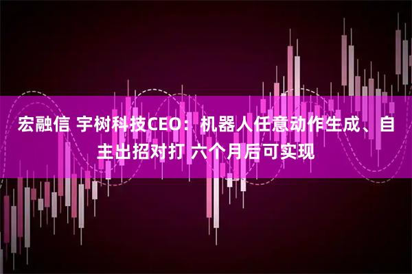 宏融信 宇树科技CEO：机器人任意动作生成、自主出招对打 六个月后可实现
