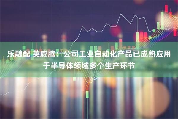 乐融配 英威腾：公司工业自动化产品已成熟应用于半导体领域多个生产环节