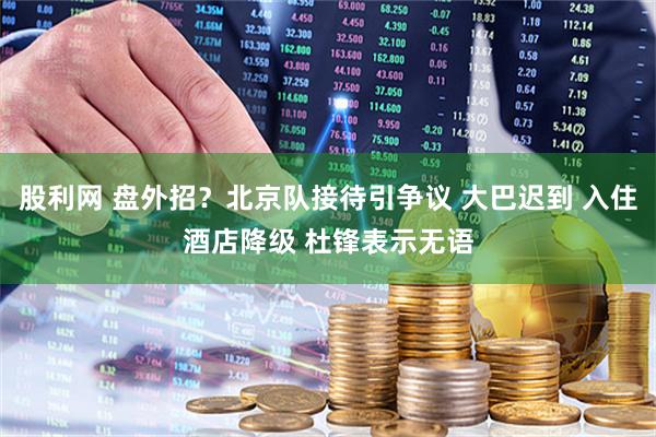 股利网 盘外招？北京队接待引争议 大巴迟到 入住酒店降级 杜锋表示无语