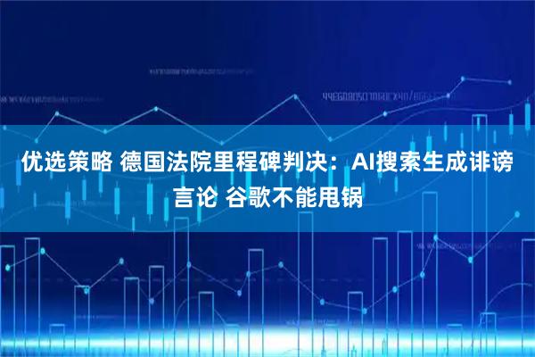 优选策略 德国法院里程碑判决：AI搜索生成诽谤言论 谷歌不能甩锅