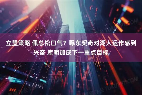 立盟策略 佩总松口气？曝东契奇对湖人运作感到兴奋 库明加成下一重点目标
