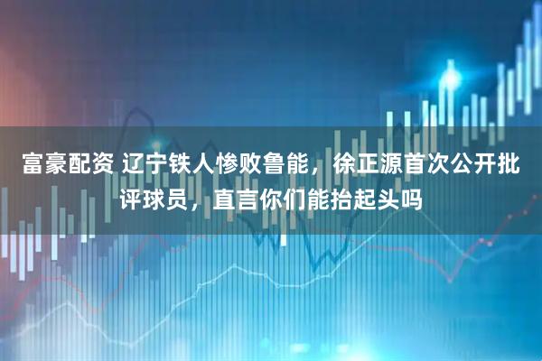 富豪配资 辽宁铁人惨败鲁能，徐正源首次公开批评球员，直言你们能抬起头吗