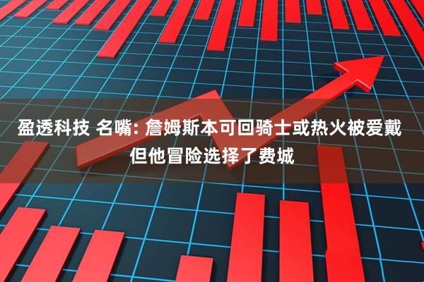 盈透科技 名嘴: 詹姆斯本可回骑士或热火被爱戴 但他冒险选择了费城