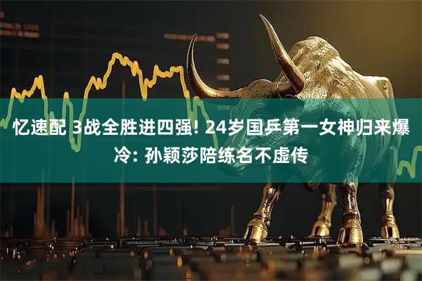 忆速配 3战全胜进四强! 24岁国乒第一女神归来爆冷: 孙颖莎陪练名不虚传