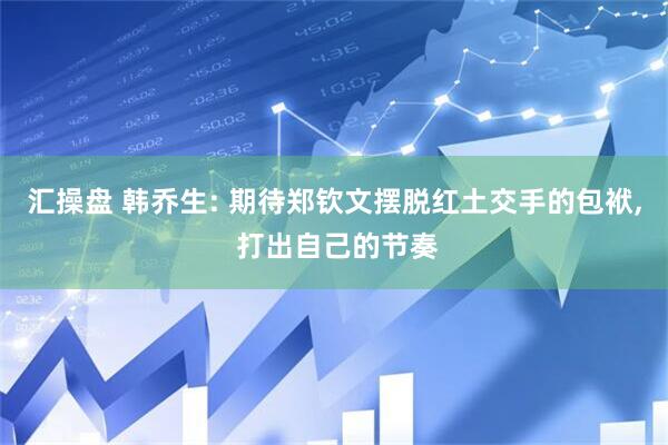 汇操盘 韩乔生: 期待郑钦文摆脱红土交手的包袱, 打出自己的节奏